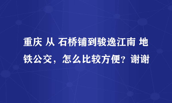 重庆 从 石桥铺到骏逸江南 地铁公交，怎么比较方便？谢谢