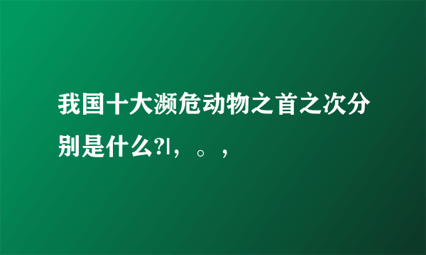 我国十大濒危动物之首之次分别是什么?|，。，