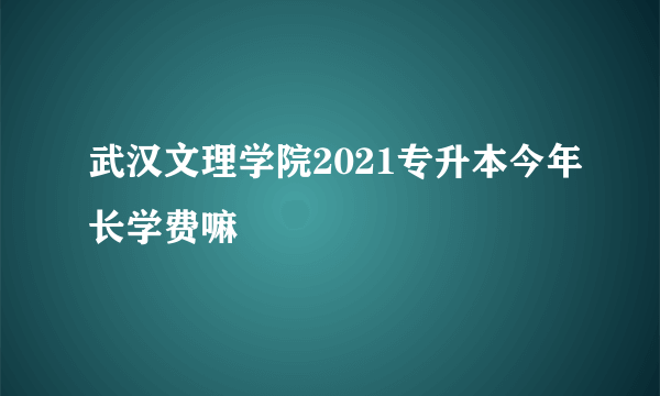 武汉文理学院2021专升本今年长学费嘛