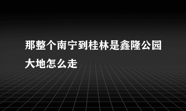 那整个南宁到桂林是鑫隆公园大地怎么走