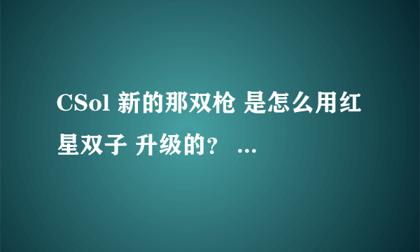 CSol 新的那双枪 是怎么用红星双子 升级的？ 谁知道 谢谢了