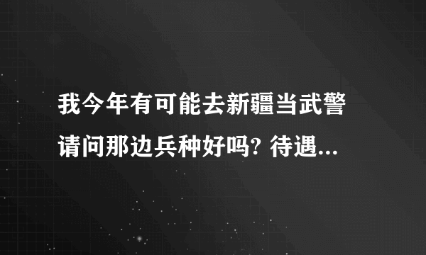 我今年有可能去新疆当武警 请问那边兵种好吗? 待遇怎么样 条件环境可差