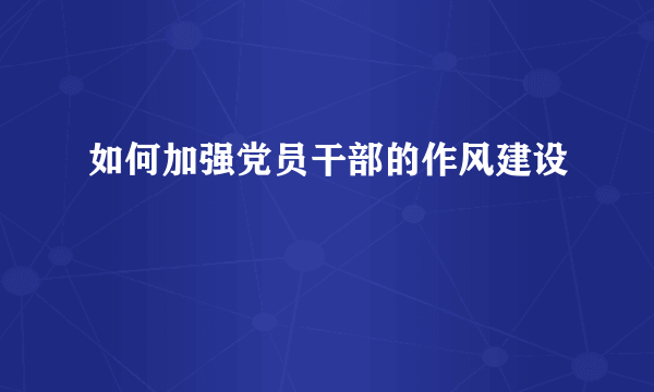 如何加强党员干部的作风建设