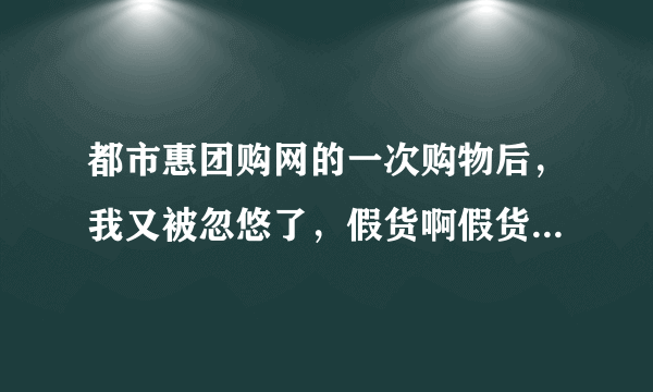 都市惠团购网的一次购物后，我又被忽悠了，假货啊假货啊，咋这么多？ 还有谁买到过，如何处理的？