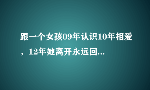 跟一个女孩09年认识10年相爱，12年她离开永远回不来的那种，直到现在19年我还是忘不掉她。