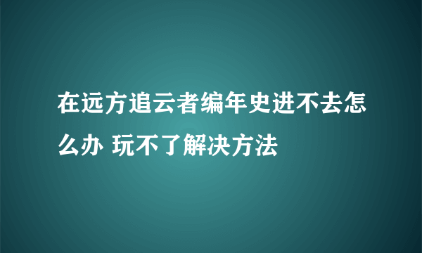 在远方追云者编年史进不去怎么办 玩不了解决方法