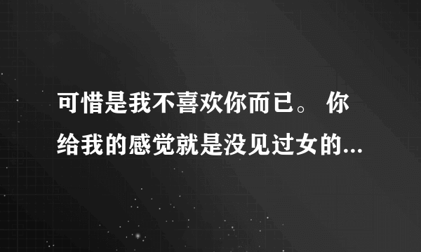 可惜是我不喜欢你而已。 你给我的感觉就是没见过女的一样。 很烦感!什么意思？