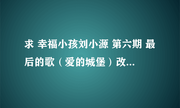 求 幸福小孩刘小源 第六期 最后的歌（爱的城堡）改编的歌词。