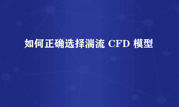 如何正确选择湍流 CFD 模型