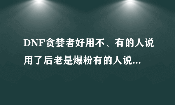 DNF贪婪者好用不、有的人说用了后老是爆粉有的人说带了后反而没货出了。到底好不好。用过的说