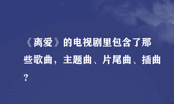 《离爱》的电视剧里包含了那些歌曲，主题曲、片尾曲、插曲？