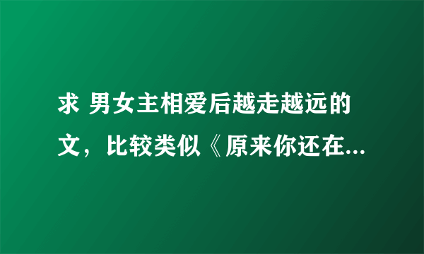 求 男女主相爱后越走越远的文，比较类似《原来你还在这里》《小秋不卖》的文 结局要HE