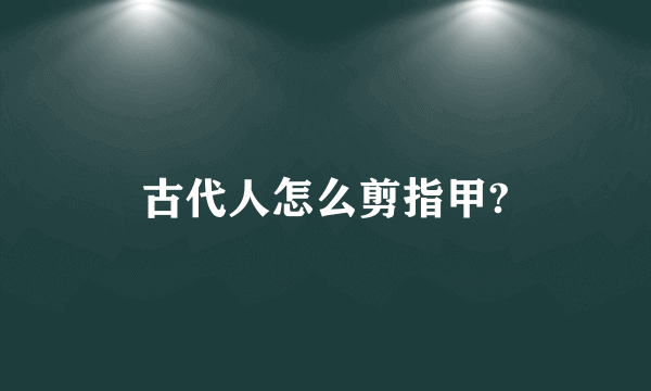 古代人怎么剪指甲?