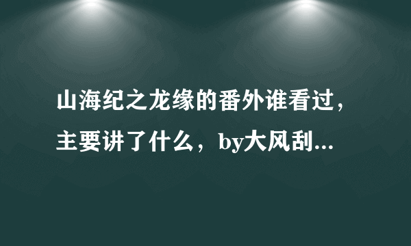 山海纪之龙缘的番外谁看过，主要讲了什么，by大风刮过。番外。或者全文剧情的理解。