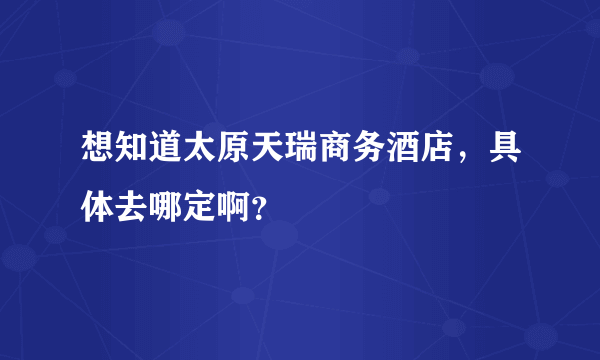 想知道太原天瑞商务酒店，具体去哪定啊？