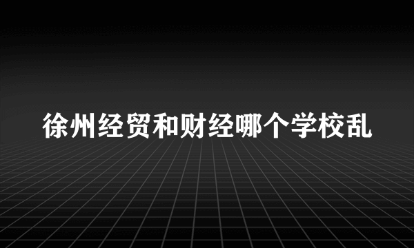 徐州经贸和财经哪个学校乱