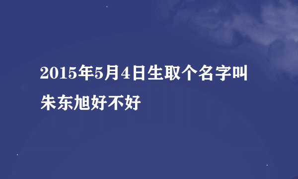 2015年5月4日生取个名字叫朱东旭好不好