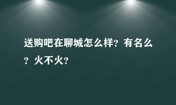 送购吧在聊城怎么样？有名么？火不火？