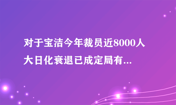 对于宝洁今年裁员近8000人 大日化衰退已成定局有什么看法啊？？