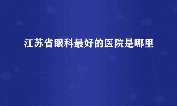 江苏省眼科最好的医院是哪里