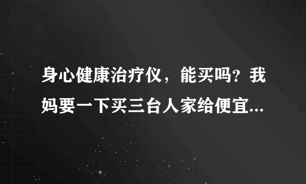 身心健康治疗仪，能买吗？我妈要一下买三台人家给便宜。我拍受骗，请专业人士指点一下。谢谢！