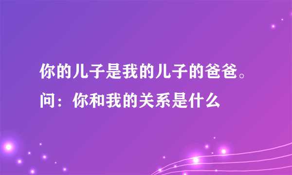 你的儿子是我的儿子的爸爸。问：你和我的关系是什么