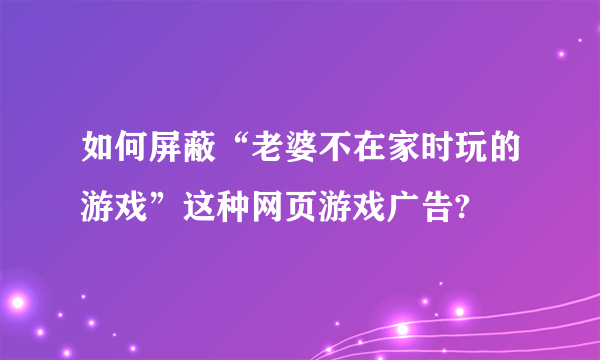 如何屏蔽“老婆不在家时玩的游戏”这种网页游戏广告?