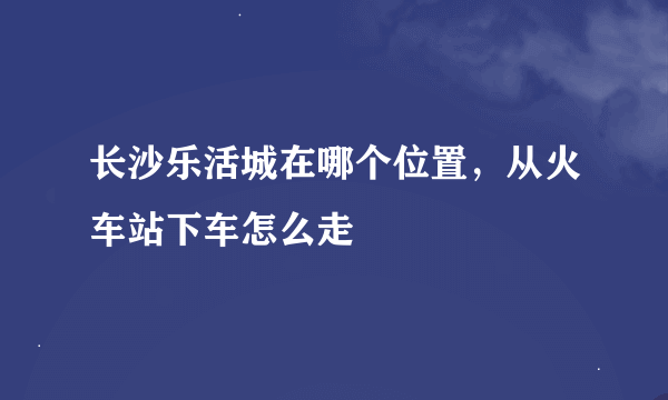 长沙乐活城在哪个位置，从火车站下车怎么走