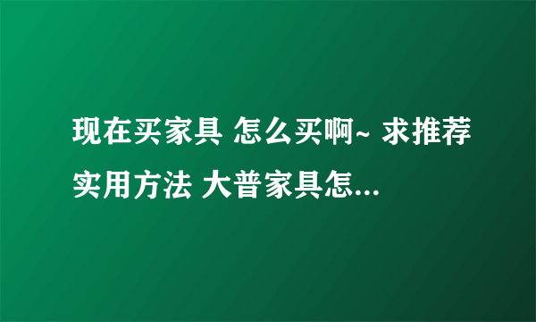 现在买家具 怎么买啊~ 求推荐实用方法 大普家具怎么样~怎么买最划算