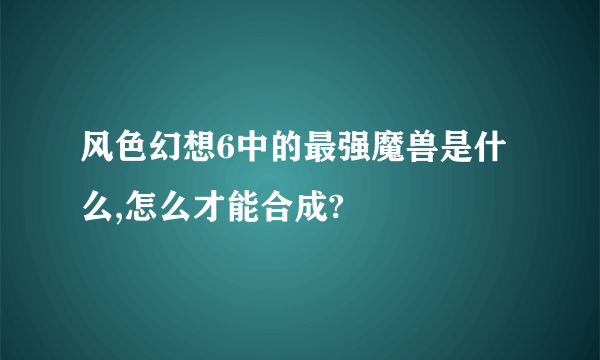 风色幻想6中的最强魔兽是什么,怎么才能合成?