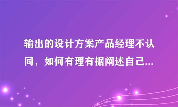 输出的设计方案产品经理不认同，如何有理有据阐述自己的方案？