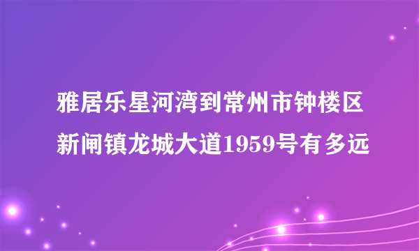 雅居乐星河湾到常州市钟楼区新闸镇龙城大道1959号有多远