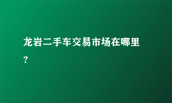 龙岩二手车交易市场在哪里 ？