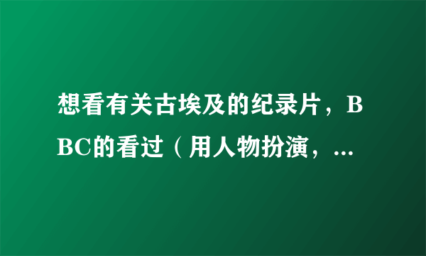 想看有关古埃及的纪录片，BBC的看过（用人物扮演，像一部电影，不喜欢!)希望有其他类型的介绍，，谢谢