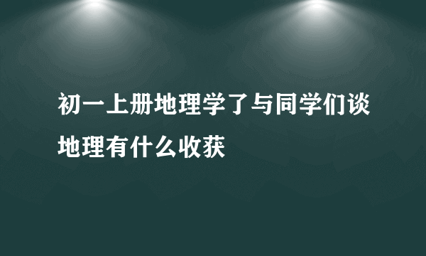 初一上册地理学了与同学们谈地理有什么收获