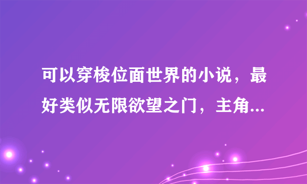 可以穿梭位面世界的小说，最好类似无限欲望之门，主角慢慢的心态改变，有心计