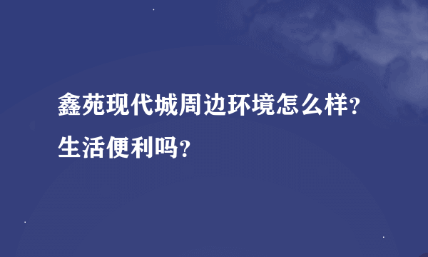 鑫苑现代城周边环境怎么样？生活便利吗？