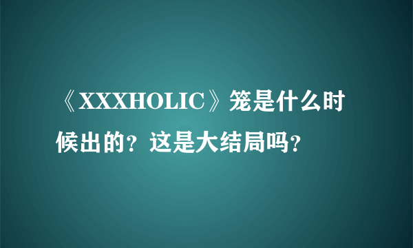 《XXXHOLIC》笼是什么时候出的？这是大结局吗？