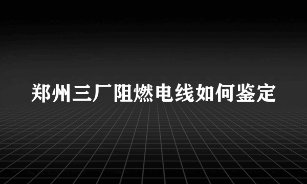 郑州三厂阻燃电线如何鉴定