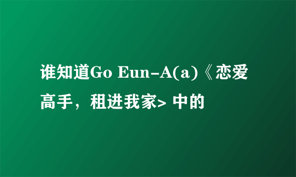 谁知道Go Eun-A(a)《恋爱高手，租进我家> 中的