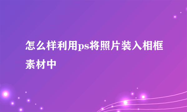 怎么样利用ps将照片装入相框素材中