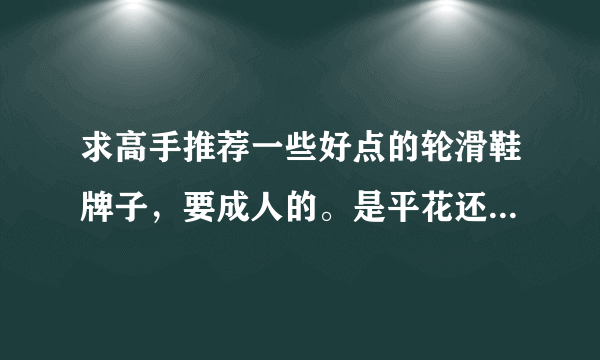 求高手推荐一些好点的轮滑鞋牌子，要成人的。是平花还是其他的，越详细越好