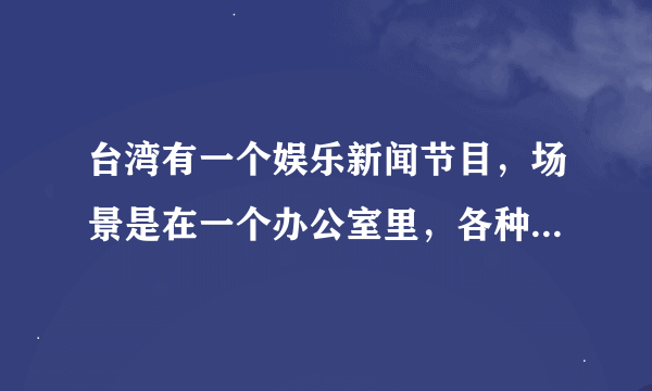 台湾有一个娱乐新闻节目，场景是在一个办公室里，各种人轮番播报新闻，不知道是什么名字？