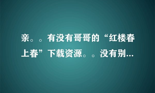 亲。。有没有哥哥的“红楼春上春”下载资源。。没有别的意思，就只是喜欢哥哥，想把他的戏全看一次。。谢。