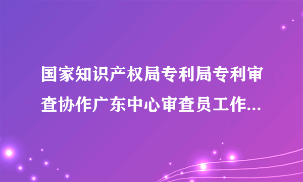 国家知识产权局专利局专利审查协作广东中心审查员工作怎么样？