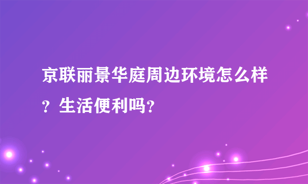 京联丽景华庭周边环境怎么样？生活便利吗？