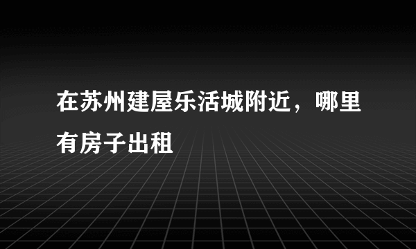 在苏州建屋乐活城附近，哪里有房子出租