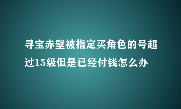 寻宝赤壁被指定买角色的号超过15级但是已经付钱怎么办