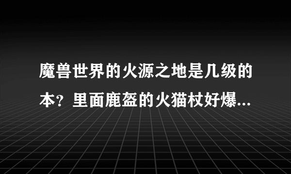 魔兽世界的火源之地是几级的本？里面鹿盔的火猫杖好爆呢，我魔兽新手，求大神！