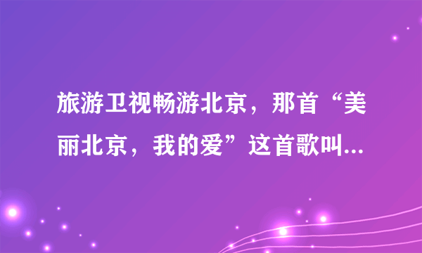 旅游卫视畅游北京，那首“美丽北京，我的爱”这首歌叫什么。。